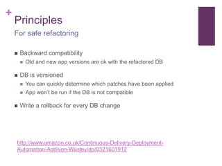+ 
Principles 
For safe refactoring 
 Backward compatibility 
 Old and new app versions are ok with the refactored DB 
 DB is versioned 
 You can quickly determine which patches have been applied 
 App won’t be run if the DB is not compatible 
 Write a rollback for every DB change 
http://www.amazon.co.uk/Continuous-Delivery-Deployment- 
Automation-Addison-Wesley/dp/0321601912 
 