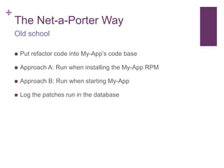 + 
The Net-a-Porter Way 
Old school 
 Put refactor code into My-App’s code base 
 Approach A: Run when installing the My-App RPM 
 Approach B: Run when starting My-App 
 Log the patches run in the database 
 