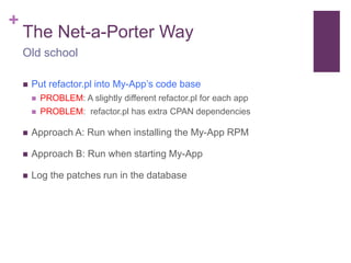 + 
The Net-a-Porter Way 
Old school 
 Put refactor.pl into My-App’s code base 
 PROBLEM: A slightly different refactor.pl for each app 
 PROBLEM: refactor.pl has extra CPAN dependencies 
 Approach A: Run when installing the My-App RPM 
 Approach B: Run when starting My-App 
 Log the patches run in the database 
 
