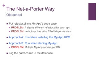 + 
The Net-a-Porter Way 
Old school 
 Put refactor.pl into My-App’s code base 
 PROBLEM: A slightly different refactor.pl for each app 
 PROBLEM: refactor.pl has extra CPAN dependencies 
 Approach A: Run when installing the My-App RPM 
 Approach B: Run when starting My-App 
 PROBLEM: Multiple My-App servers per DB 
 Log the patches run in the database 
 