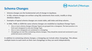 • Schema changes are the fundamental unit of change in Liquibase.
• In SQL, schema changes are written using SQL statements that create, modify or drop
database objects.
• Examples of typical schema changes are create table, add index and drop column.
• In XML, YAML or JSON the same schema changes are modelled as Liquibase Change Types.
▪ One or more schema changes (Change Types) are grouped into a changeset. The best practice is to
limit each changeset to only one Change Type.
▪ One or more changesets are contained in a changelog.
▪ Changelogs are text files containing schema changes. They should be stored and versioned in your
preferred source control tool.
In addition to containing schema changes, a changelog can include other changelogs. This allows
multiple teams to each work on their own changelogs so they can work independently.
15
Schema Changes
 