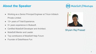 5
About the Speaker
● Working as a Senior Principal Engineer at Tricon Infotech
Private Limited.
● 13+ years of Total Experience.
● 5+ years experience in Mulesoft.
● Certified MuleSoft Developer and Architect.
● MuleSoft Mentor and Leader
● Top contributors of MuleSoft Help Forum
● Founder of DataWeave Fun
Shyam Raj Prasad
 