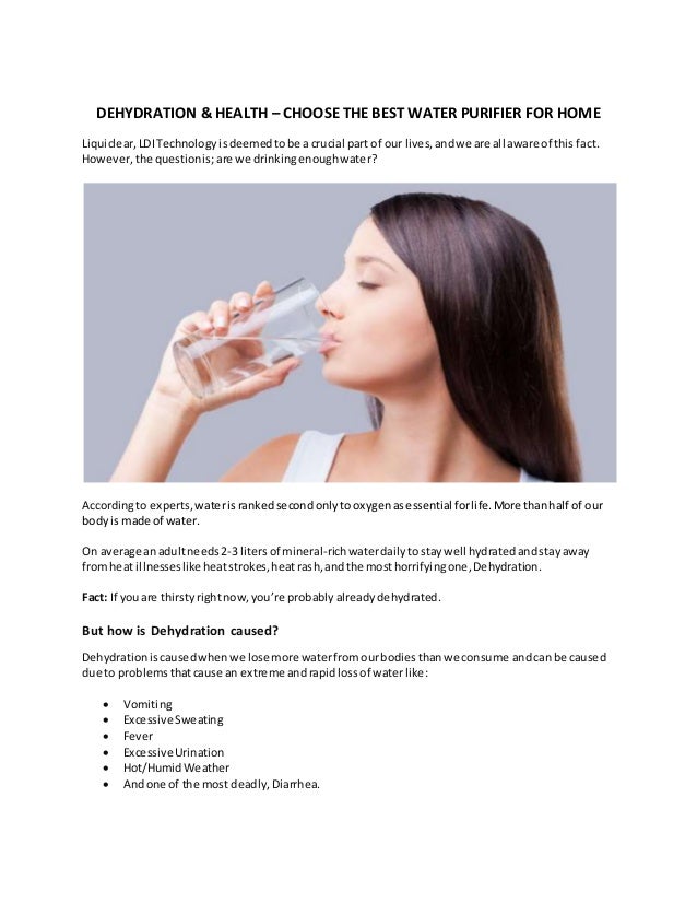 DEHYDRATION & HEALTH – CHOOSE THE BEST WATER PURIFIER FOR HOME
Liquiclear,LDITechnology isdeemedtobe a crucial part of our lives,andwe are all aware of this fact.
However, the questionis; are we drinkingenoughwater?
Accordingto experts, waterisrankedsecondonlytooxygenasessential forlife.More thanhalf of our
body is made of water.
On average anadultneeds2-3 litersof mineral-richwaterdailytostaywell hydratedandstayaway
fromheat illnesseslike heatstrokes,heatrash,andthe mosthorrifyingone,Dehydration.
Fact: If youare thirstyrightnow,you’re probably alreadydehydrated.
But how is Dehydration caused?
Dehydrationiscausedwhenwe lose more waterfromourbodiesthanwe consume andcan be caused
due to problemsthatcause an extreme and rapidlossof waterlike:
 Vomiting
 Excessive Sweating
 Fever
 Excessive Urination
 Hot/HumidWeather
 Andone of the most deadly, Diarrhea.
 