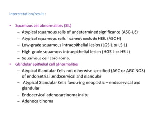 Interpretation/result :
• Squamous cell abnormalities (SIL)
– Atypical squamous cells of undetermined significance (ASC-US)
– Atypical squamous cells - cannot exclude HSIL (ASC-H)
– Low-grade squamous intraepithelial lesion (LGSIL or LSIL)
– High-grade squamous intraepithelial lesion (HGSIL or HSIL)
– Squamous cell carcinoma.
• Glandular epithelial cell abnormalities
– Atypical Glandular Cells not otherwise specified (AGC or AGC-NOS)
of endometrial ,endocervical and glandular
– Atypical Glandular Cells favouring neoplastic – endocervical and
glandular
– Endocervical adenocarcinoma insitu
– Adenocarcinoma
 