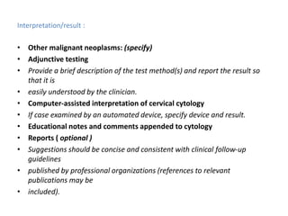 Interpretation/result :
• Other malignant neoplasms: (specify)
• Adjunctive testing
• Provide a brief description of the test method(s) and report the result so
that it is
• easily understood by the clinician.
• Computer-assisted interpretation of cervical cytology
• If case examined by an automated device, specify device and result.
• Educational notes and comments appended to cytology
• Reports ( optional )
• Suggestions should be concise and consistent with clinical follow-up
guidelines
• published by professional organizations (references to relevant
publications may be
• included).
 