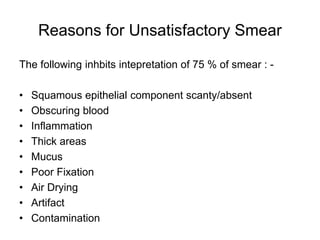 Reasons for Unsatisfactory Smear
The following inhbits intepretation of 75 % of smear : -
• Squamous epithelial component scanty/absent
• Obscuring blood
• Inflammation
• Thick areas
• Mucus
• Poor Fixation
• Air Drying
• Artifact
• Contamination
 