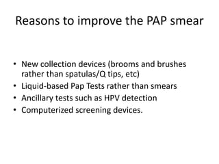 Reasons to improve the PAP smear
• New collection devices (brooms and brushes
rather than spatulas/Q tips, etc)
• Liquid-based Pap Tests rather than smears
• Ancillary tests such as HPV detection
• Computerized screening devices.
 
