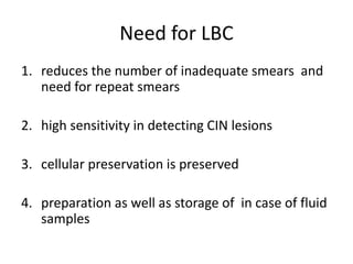 Need for LBC
1. reduces the number of inadequate smears and
need for repeat smears
2. high sensitivity in detecting CIN lesions
3. cellular preservation is preserved
4. preparation as well as storage of in case of fluid
samples
 