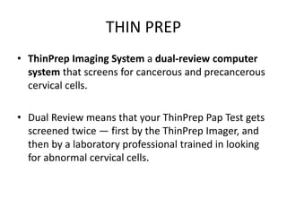 THIN PREP
• ThinPrep Imaging System a dual-review computer
system that screens for cancerous and precancerous
cervical cells.
• Dual Review means that your ThinPrep Pap Test gets
screened twice — first by the ThinPrep Imager, and
then by a laboratory professional trained in looking
for abnormal cervical cells.
 