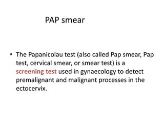 PAP smear
• The Papanicolau test (also called Pap smear, Pap
test, cervical smear, or smear test) is a
screening test used in gynaecology to detect
premalignant and malignant processes in the
ectocervix.
 