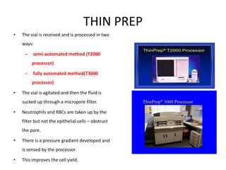 THIN PREP
• The vial is received and is processed in two
ways:
– semi-automated method (T2000
processor)
– fully automated method(T3000
processor)
• The vial is agitated and then the fluid is
sucked up through a micropore filter.
• Neutrophils and RBCs are taken up by the
filter but not the epithelial cells – obstruct
the pore.
• There is a pressure gradient developed and
is sensed by the processor.
• This improves the cell yield.
 