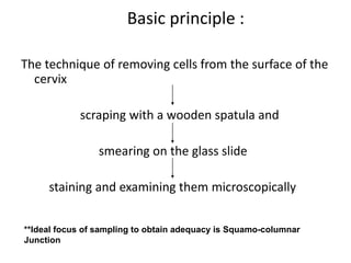 Basic principle :
The technique of removing cells from the surface of the
cervix
scraping with a wooden spatula and
smearing on the glass slide
staining and examining them microscopically
**Ideal focus of sampling to obtain adequacy is Squamo-columnar
Junction
 