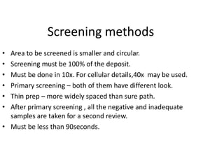 Screening methods
• Area to be screened is smaller and circular.
• Screening must be 100% of the deposit.
• Must be done in 10x. For cellular details,40x may be used.
• Primary screening – both of them have different look.
• Thin prep – more widely spaced than sure path.
• After primary screening , all the negative and inadequate
samples are taken for a second review.
• Must be less than 90seconds.
 