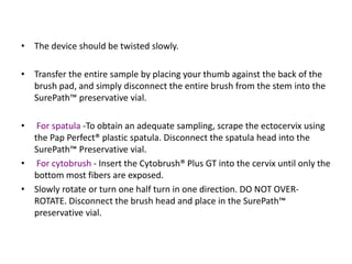 • The device should be twisted slowly.
• Transfer the entire sample by placing your thumb against the back of the
brush pad, and simply disconnect the entire brush from the stem into the
SurePath™ preservative vial.
• For spatula -To obtain an adequate sampling, scrape the ectocervix using
the Pap Perfect® plastic spatula. Disconnect the spatula head into the
SurePath™ Preservative vial.
• For cytobrush - Insert the Cytobrush® Plus GT into the cervix until only the
bottom most fibers are exposed.
• Slowly rotate or turn one half turn in one direction. DO NOT OVER-
ROTATE. Disconnect the brush head and place in the SurePath™
preservative vial.
 