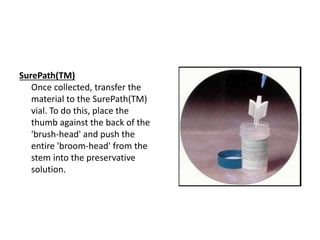 SurePath(TM)
Once collected, transfer the
material to the SurePath(TM)
vial. To do this, place the
thumb against the back of the
'brush-head' and push the
entire 'broom-head' from the
stem into the preservative
solution.
 