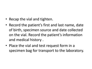 • Recap the vial and tighten.
• Record the patient’s first and last name, date
of birth, specimen source and date collected
on the vial. Record the patient’s information
and medical history .
• Place the vial and test request form in a
specimen bag for transport to the laboratory.
 