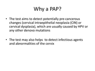 Why a PAP?
• The test aims to detect potentially pre-cancerous
changes (cervical intraepithelial neoplasia (CIN) or
cervical dysplasia), which are usually caused by HPV or
any other denovo mutations
• The test may also helps to detect infectious agents
and abnormalities of the cervix
 