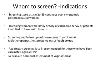 Whom to screen? -Indications
• Screening starts at age 2o-25 continues over symptomtic
postmenopausal women.
• screening women with family history of carcinoma cervix or patients
identified to have insitu lesions.
• Screening and follow up on known cases of carcinoma/
radiotherapy/post-hysterectomy status-Vault smear.
• Pap smear screening is still recommended for those who have been
vaccinated against HPV.
• To evaluate hormonal assessment of vaginal smear
 