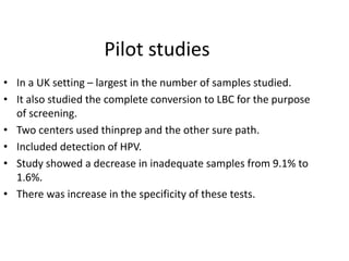 Pilot studies
• In a UK setting – largest in the number of samples studied.
• It also studied the complete conversion to LBC for the purpose
of screening.
• Two centers used thinprep and the other sure path.
• Included detection of HPV.
• Study showed a decrease in inadequate samples from 9.1% to
1.6%.
• There was increase in the specificity of these tests.
 