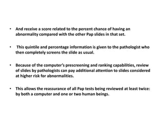 • And receive a score related to the percent chance of having an
abnormality compared with the other Pap slides in that set.
• This quintile and percentage information is given to the pathologist who
then completely screens the slide as usual.
• Because of the computer’s prescreening and ranking capabilities, review
of slides by pathologists can pay additional attention to slides considered
at higher risk for abnormalities.
• This allows the reassurance of all Pap tests being reviewed at least twice:
by both a computer and one or two human beings.
 