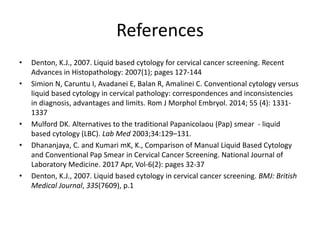 References
• Denton, K.J., 2007. Liquid based cytology for cervical cancer screening. Recent
Advances in Histopathology: 2007(1); pages 127-144
• Simion N, Caruntu I, Avadanei E, Balan R, Amalinei C. Conventional cytology versus
liquid based cytology in cervical pathology: correspondences and inconsistencies
in diagnosis, advantages and limits. Rom J Morphol Embryol. 2014; 55 (4): 1331-
1337
• Mulford DK. Alternatives to the traditional Papanicolaou (Pap) smear - liquid
based cytology (LBC). Lab Med 2003;34:129–131.
• Dhananjaya, C. and Kumari mK, K., Comparison of Manual Liquid Based Cytology
and Conventional Pap Smear in Cervical Cancer Screening. National Journal of
Laboratory Medicine. 2017 Apr, Vol-6(2): pages 32-37
• Denton, K.J., 2007. Liquid based cytology in cervical cancer screening. BMJ: British
Medical Journal, 335(7609), p.1
 
