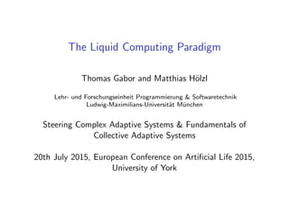 The Liquid Computing Paradigm
Thomas Gabor and Matthias H¨olzl
Lehr- und Forschungseinheit Programmierung & Softwaretechnik
Ludwig-Maximilians-Universit¨at M¨unchen
Steering Complex Adaptive Systems & Fundamentals of
Collective Adaptive Systems
20th July 2015, European Conference on Artiﬁcial Life 2015,
University of York
 