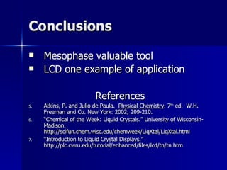 Conclusions Mesophase valuable tool LCD one example of application References Atkins, P. and Julio de Paula.  Physical Chemistry . 7 th  ed.  W.H. Freeman and Co. New York: 2002; 209-210. “ Chemical of the Week: Liquid Crystals.” University of Wisconsin-Madison.  http://scifun.chem.wisc.edu/chemweek/LiqXtal/LiqXtal.html “ Introduction to Liquid Crystal Displays.” http://plc.cwru.edu/tutorial/enhanced/files/lcd/tn/tn.htm 