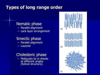 Types of long range order Nematic phase Parallel alignment Lack layer arrangement Smectic phase Parallel alignment Layered Cholesteric phase Molecules lie in sheets at different angles (helical structure).  