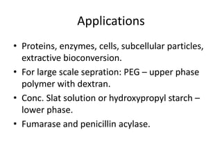 Applications
• Proteins, enzymes, cells, subcellular particles,
extractive bioconversion.
• For large scale sepration: PEG – upper phase
polymer with dextran.
• Conc. Slat solution or hydroxypropyl starch –
lower phase.
• Fumarase and penicillin acylase.
 
