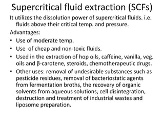 Supercritical fluid extraction (SCFs)
It utilizes the dissolution power of supercritical fluids. i.e.
fluids above their critical temp. and pressure.
Advantages:
• Use of moderate temp.
• Use of cheap and non-toxic fluids.
• Used in the extraction of hop oils, caffeine, vanilla, veg.
oils and β-carotene, steroids, chemotherapeutic drugs.
• Other uses: removal of undesirable substances such as
pesticide residues, removal of bacteriostatic agents
from fermentation broths, the recovery of organic
solvents from aqueous solutions, cell disintegration,
destruction and treatment of industrial wastes and
liposome preparation.
 