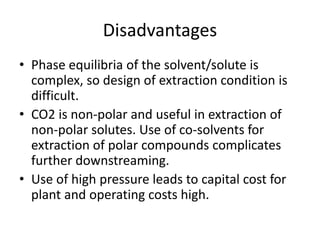 Disadvantages
• Phase equilibria of the solvent/solute is
complex, so design of extraction condition is
difficult.
• CO2 is non-polar and useful in extraction of
non-polar solutes. Use of co-solvents for
extraction of polar compounds complicates
further downstreaming.
• Use of high pressure leads to capital cost for
plant and operating costs high.
 