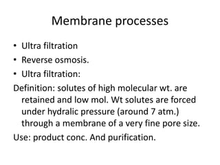 Membrane processes
• Ultra filtration
• Reverse osmosis.
• Ultra filtration:
Definition: solutes of high molecular wt. are
retained and low mol. Wt solutes are forced
under hydralic pressure (around 7 atm.)
through a membrane of a very fine pore size.
Use: product conc. And purification.
 
