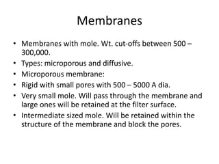 Membranes
• Membranes with mole. Wt. cut-offs between 500 –
300,000.
• Types: microporous and diffusive.
• Microporous membrane:
• Rigid with small pores with 500 – 5000 A dia.
• Very small mole. Will pass through the membrane and
large ones will be retained at the filter surface.
• Intermediate sized mole. Will be retained within the
structure of the membrane and block the pores.
 