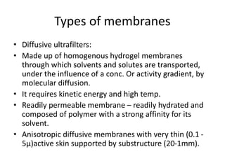 Types of membranes
• Diffusive ultrafilters:
• Made up of homogenous hydrogel membranes
through which solvents and solutes are transported,
under the influence of a conc. Or activity gradient, by
molecular diffusion.
• It requires kinetic energy and high temp.
• Readily permeable membrane – readily hydrated and
composed of polymer with a strong affinity for its
solvent.
• Anisotropic diffusive membranes with very thin (0.1 -
5µ)active skin supported by substructure (20-1mm).
 