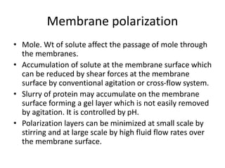 Membrane polarization
• Mole. Wt of solute affect the passage of mole through
the membranes.
• Accumulation of solute at the membrane surface which
can be reduced by shear forces at the membrane
surface by conventional agitation or cross-flow system.
• Slurry of protein may accumulate on the membrane
surface forming a gel layer which is not easily removed
by agitation. It is controlled by pH.
• Polarization layers can be minimized at small scale by
stirring and at large scale by high fluid flow rates over
the membrane surface.
 