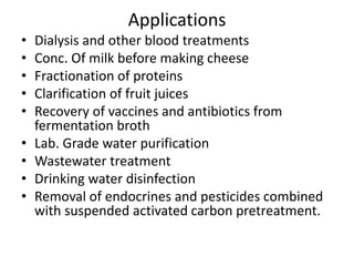 Applications
• Dialysis and other blood treatments
• Conc. Of milk before making cheese
• Fractionation of proteins
• Clarification of fruit juices
• Recovery of vaccines and antibiotics from
fermentation broth
• Lab. Grade water purification
• Wastewater treatment
• Drinking water disinfection
• Removal of endocrines and pesticides combined
with suspended activated carbon pretreatment.
 