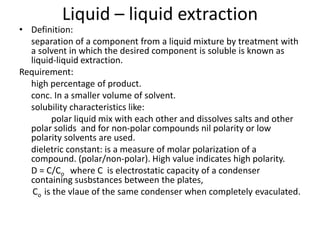 Liquid – liquid extraction
• Definition:
separation of a component from a liquid mixture by treatment with
a solvent in which the desired component is soluble is known as
liquid-liquid extraction.
Requirement:
high percentage of product.
conc. In a smaller volume of solvent.
solubility characteristics like:
polar liquid mix with each other and dissolves salts and other
polar solids and for non-polar compounds nil polarity or low
polarity solvents are used.
dieletric constant: is a measure of molar polarization of a
compound. (polar/non-polar). High value indicates high polarity.
D = C/Co where C is electrostatic capacity of a condenser
containing susbstances between the plates,
Co is the vlaue of the same condenser when completely evaculated.
 