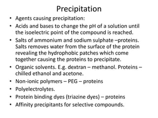 Precipitation
• Agents causing precipitation:
• Acids and bases to change the pH of a solution until
the isoelectric point of the compound is reached.
• Salts of ammonium and sodium sulphate –proteins.
Salts removes water from the surface of the protein
revealing the hydrophobic patches which come
together causing the proteins to precipitate.
• Organic solvents. E.g. dextran – methanol. Proteins –
chilled ethanol and acetone.
• Non-ionic polymers – PEG – proteins
• Polyelectrolytes.
• Protein binding dyes (triazine dyes) – proteins
• Affinity precipitants for selective compounds.
 