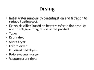 Drying
• Initial water removal by centrifugation and filtration to
reduce heating cost.
• Driers classified based on heat transfer to the product
and the degree of agitation of the product.
• Types:
• Drum dryer
• Spray dryer
• Freeze dryer
• Fluidized bed dryer.
• Rotary vacuum dryer
• Vacuum drum dryer
 