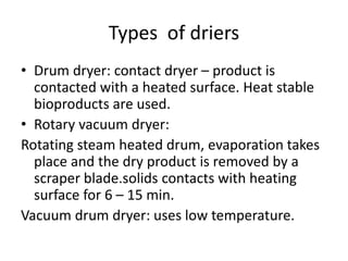 Types of driers
• Drum dryer: contact dryer – product is
contacted with a heated surface. Heat stable
bioproducts are used.
• Rotary vacuum dryer:
Rotating steam heated drum, evaporation takes
place and the dry product is removed by a
scraper blade.solids contacts with heating
surface for 6 – 15 min.
Vacuum drum dryer: uses low temperature.
 