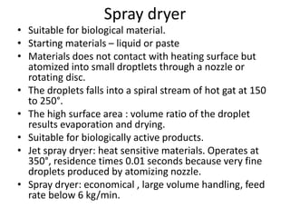 Spray dryer
• Suitable for biological material.
• Starting materials – liquid or paste
• Materials does not contact with heating surface but
atomized into small droptlets through a nozzle or
rotating disc.
• The droplets falls into a spiral stream of hot gat at 150
to 250°.
• The high surface area : volume ratio of the droplet
results evaporation and drying.
• Suitable for biologically active products.
• Jet spray dryer: heat sensitive materials. Operates at
350°, residence times 0.01 seconds because very fine
droplets produced by atomizing nozzle.
• Spray dryer: economical , large volume handling, feed
rate below 6 kg/min.
 