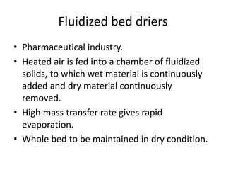 Fluidized bed driers
• Pharmaceutical industry.
• Heated air is fed into a chamber of fluidized
solids, to which wet material is continuously
added and dry material continuously
removed.
• High mass transfer rate gives rapid
evaporation.
• Whole bed to be maintained in dry condition.
 