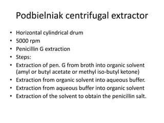 Podbielniak centrifugal extractor
• Horizontal cylindrical drum
• 5000 rpm
• Penicillin G extraction
• Steps:
• Extraction of pen. G from broth into organic solvent
(amyl or butyl acetate or methyl iso-butyl ketone)
• Extraction from organic solvent into aqueous buffer.
• Extraction from aqueous buffer into organic solvent
• Extraction of the solvent to obtain the penicillin salt.
 