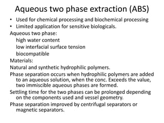Aqueous two phase extraction (ABS)
• Used for chemical processing and biochemical processing
• Limited application for sensitive biologicals.
Aqueous two phase:
high water content
low interfacial surface tension
biocompatible
Materials:
Natural and synthetic hydrophilic polymers.
Phase separation occurs when hydrophilic polymers are added
to an aqueous solution, when the conc. Exceeds the value,
two immiscible aqueous phases are formed.
Settling time for the two phases can be prolonged depending
on the components used and vessel geometry.
Phase separation improved by centrifugal separators or
magnetic separators.
 