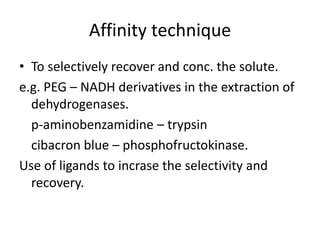 Affinity technique
• To selectively recover and conc. the solute.
e.g. PEG – NADH derivatives in the extraction of
dehydrogenases.
p-aminobenzamidine – trypsin
cibacron blue – phosphofructokinase.
Use of ligands to incrase the selectivity and
recovery.
 