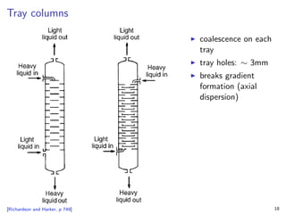 Tray columns
[Richardson and Harker, p 749]
I coalescence on each
tray
I tray holes: ∼ 3mm
I breaks gradient
formation (axial
dispersion)
18
 