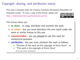 Copyright, sharing, and attribution notice
This work is licensed under the Creative Commons Attribution-ShareAlike 3.0
Unported License. To view a copy of this license, please visit
http://creativecommons.org/licenses/by-sa/3.0/
This license allows you:
I to share - to copy, distribute and transmit the work
I to adapt - but you must distribute the new result under the
same or similar license to this one
I commercialize - you are allowed to use this work for
commercial purposes
I attribution - but you must attribute the work as follows:
I “Portions of this work are the copyright of Kevin Dunn”, or
I “This work is the copyright of Kevin Dunn”
(when used without modification)
2
 