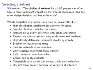 Selecting a solvent
Schweitzer: “The choice of solvent for a LLE process can often
have a more significant impact on the process economics than any
other design decision that has to be made”.
Which properties of a solvent influence our aims with LLE?
I High distribution coefficient (selectivity) for solute
I Low distribution coefficient for carrier
I Reasonable volatility difference with solute and carrier
I Reasonable surface tension: easy to disperse and coalesce
I High density difference: separates rapidly by gravity
I Stability to maximize its reuse
I Inert to materials of construction
I Low viscosity: maximizes mass transfer
I Safe: non-toxic, non-flammable
I Cheap, and easily available
I Compatible with carrier and solute: avoid contamination
I Doesn’t foam, form emulsions, scum layers at interface
23
 