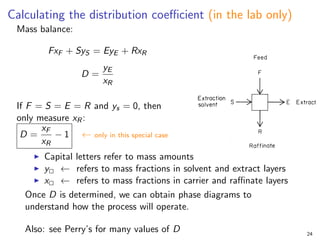 Calculating the distribution coefficient (in the lab only)
Mass balance:
FxF + SyS = EyE + RxR
D =
yE
xR
If F = S = E = R and ys = 0, then
only measure xR:
D =
xF
xR
− 1 ← only in this special case
I Capital letters refer to mass amounts
I y2 ← refers to mass fractions in solvent and extract layers
I x2 ← refers to mass fractions in carrier and raffinate layers
Once D is determined, we can obtain phase diagrams to
understand how the process will operate.
Also: see Perry’s for many values of D 24
 
