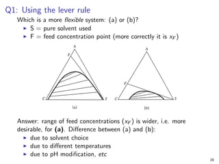 Q1: Using the lever rule
Which is a more flexible system: (a) or (b)?
I S = pure solvent used
I F = feed concentration point (more correctly it is xF )
Answer: range of feed concentrations (xF ) is wider, i.e. more
desirable, for (a). Difference between (a) and (b):
I due to solvent choice
I due to different temperatures
I due to pH modification, etc
28
 